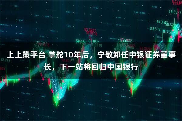 上上策平台 掌舵10年后，宁敏卸任中银证券董事长，下一站将回归中国银行