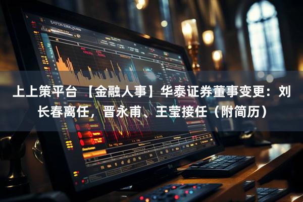 上上策平台 【金融人事】华泰证券董事变更：刘长春离任，晋永甫、王莹接任（附简历）
