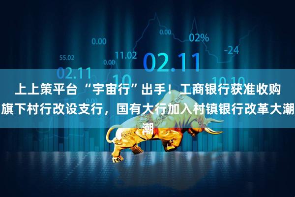 上上策平台 “宇宙行”出手！工商银行获准收购旗下村行改设支行，国有大行加入村镇银行改革大潮
