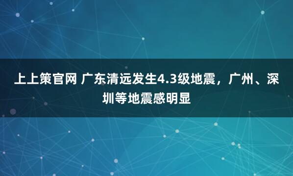 上上策官网 广东清远发生4.3级地震，广州、深圳等地震感明显