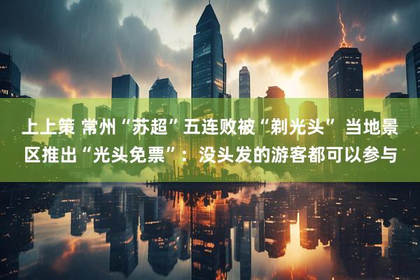 上上策 常州“苏超”五连败被“剃光头” 当地景区推出“光头免票”：没头发的游客都可以参与