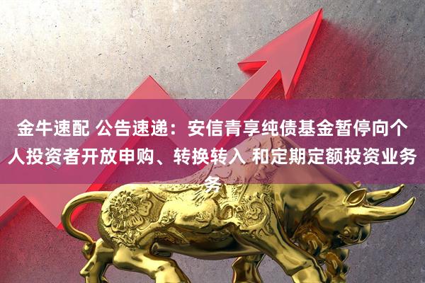 金牛速配 公告速递：安信青享纯债基金暂停向个人投资者开放申购、转换转入 和定期定额投资业务