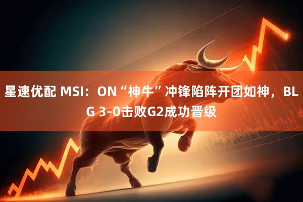 星速优配 MSI：ON“神牛”冲锋陷阵开团如神，BLG 3-0击败G2成功晋级