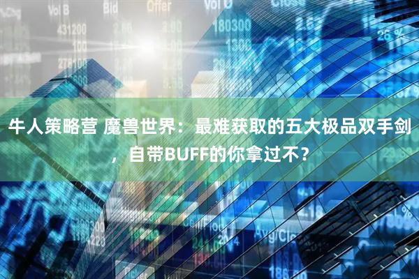 牛人策略营 魔兽世界：最难获取的五大极品双手剑，自带BUFF的你拿过不？