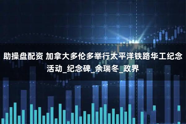 助操盘配资 加拿大多伦多举行太平洋铁路华工纪念活动_纪念碑_余瑞冬_政界