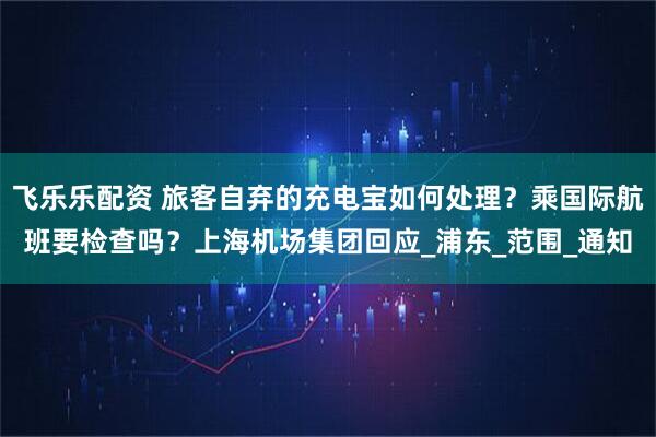 飞乐乐配资 旅客自弃的充电宝如何处理？乘国际航班要检查吗？上海机场集团回应_浦东_范围_通知