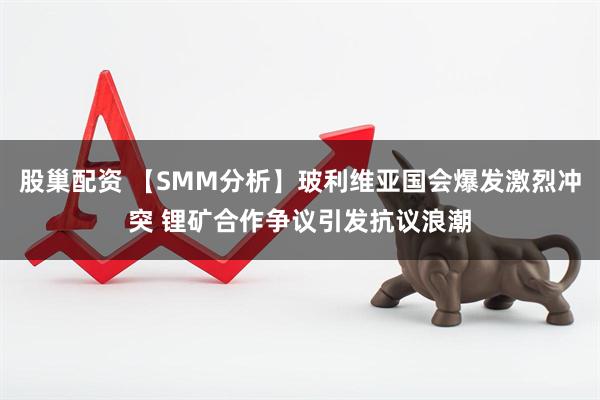 股巢配资 【SMM分析】玻利维亚国会爆发激烈冲突 锂矿合作争议引发抗议浪潮