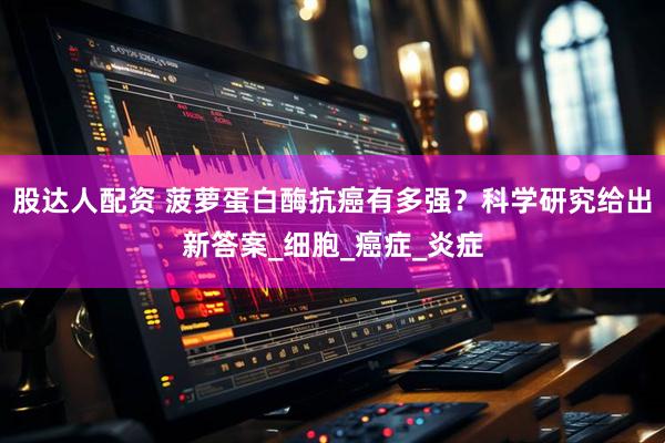 股达人配资 菠萝蛋白酶抗癌有多强？科学研究给出新答案_细胞_癌症_炎症