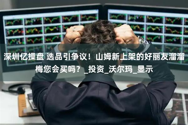 深圳亿操盘 选品引争议！山姆新上架的好丽友溜溜梅您会买吗？_投资_沃尔玛_显示