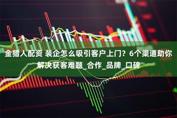 金猎人配资 装企怎么吸引客户上门？6个渠道助你解决获客难题_合作_品牌_口碑