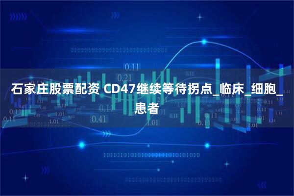 石家庄股票配资 CD47继续等待拐点_临床_细胞_患者