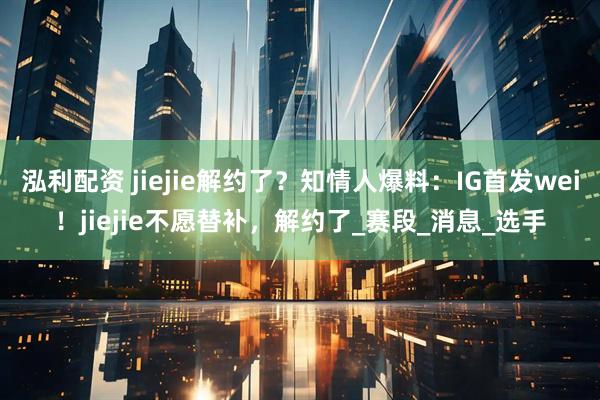 泓利配资 jiejie解约了？知情人爆料：IG首发wei！jiejie不愿替补，解约了_赛段_消息_选手