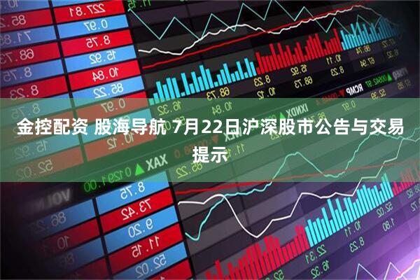 金控配资 股海导航 7月22日沪深股市公告与交易提示