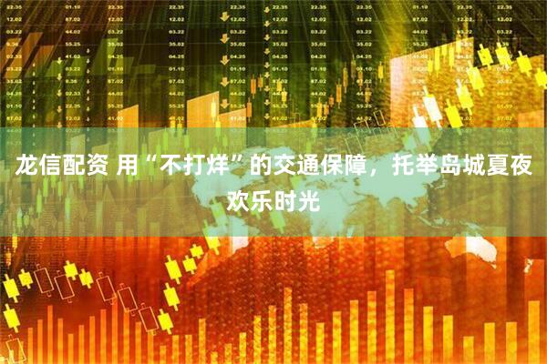 龙信配资 用“不打烊”的交通保障，托举岛城夏夜欢乐时光
