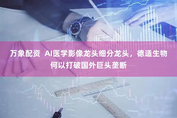 万象配资  AI医学影像龙头细分龙头，德适生物何以打破国外巨头垄断