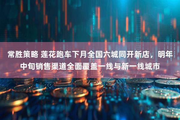 常胜策略 莲花跑车下月全国六城同开新店，明年中旬销售渠道全面覆盖一线与新一线城市