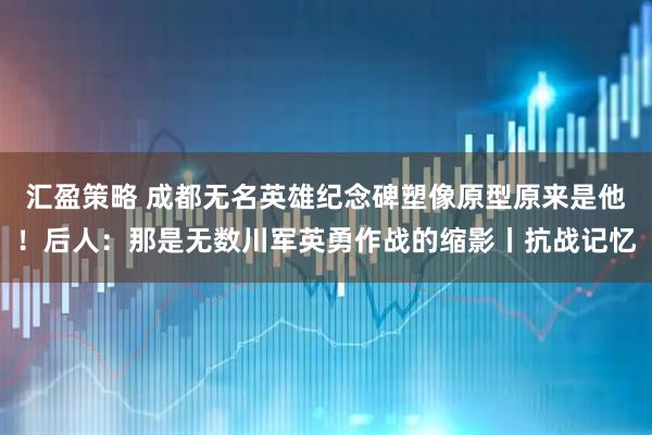汇盈策略 成都无名英雄纪念碑塑像原型原来是他！后人：那是无数川军英勇作战的缩影丨抗战记忆