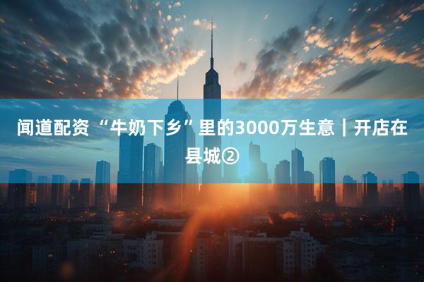 闻道配资 “牛奶下乡”里的3000万生意｜开店在县城②