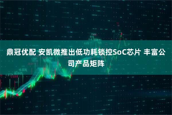 鼎冠优配 安凯微推出低功耗锁控SoC芯片 丰富公司产品矩阵