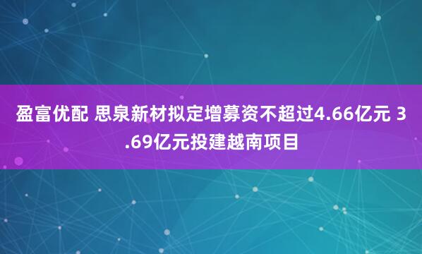 盈富优配 思泉新材拟定增募资不超过4.66亿元 3.69亿元投建越南项目