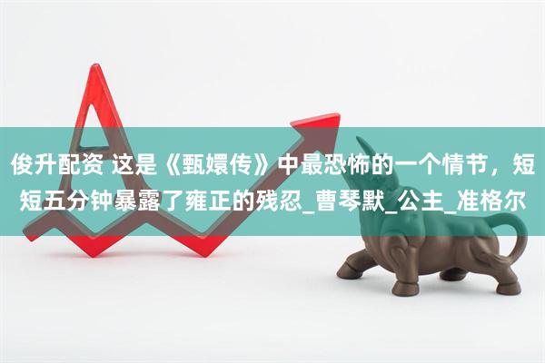 俊升配资 这是《甄嬛传》中最恐怖的一个情节，短短五分钟暴露了雍正的残忍_曹琴默_公主_准格尔