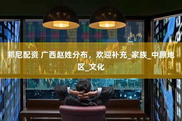 邦尼配资 广西赵姓分布，欢迎补充_家族_中原地区_文化