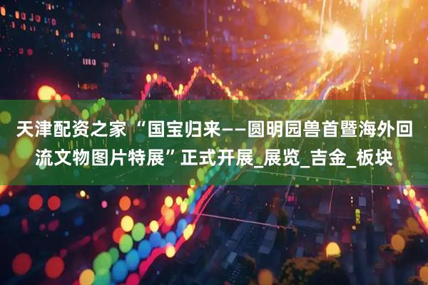 天津配资之家 “国宝归来——圆明园兽首暨海外回流文物图片特展”正式开展_展览_吉金_板块