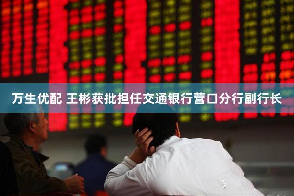 万生优配 王彬获批担任交通银行营口分行副行长