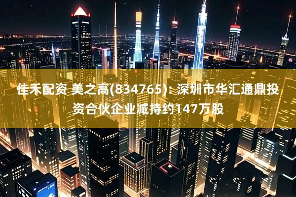 佳禾配资 美之高(834765): 深圳市华汇通鼎投资合伙企业减持约147万股