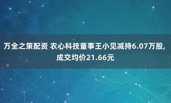 万全之策配资 农心科技董事王小见减持6.07万股, 成交均价21.66元
