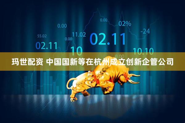 玛世配资 中国国新等在杭州成立创新企管公司
